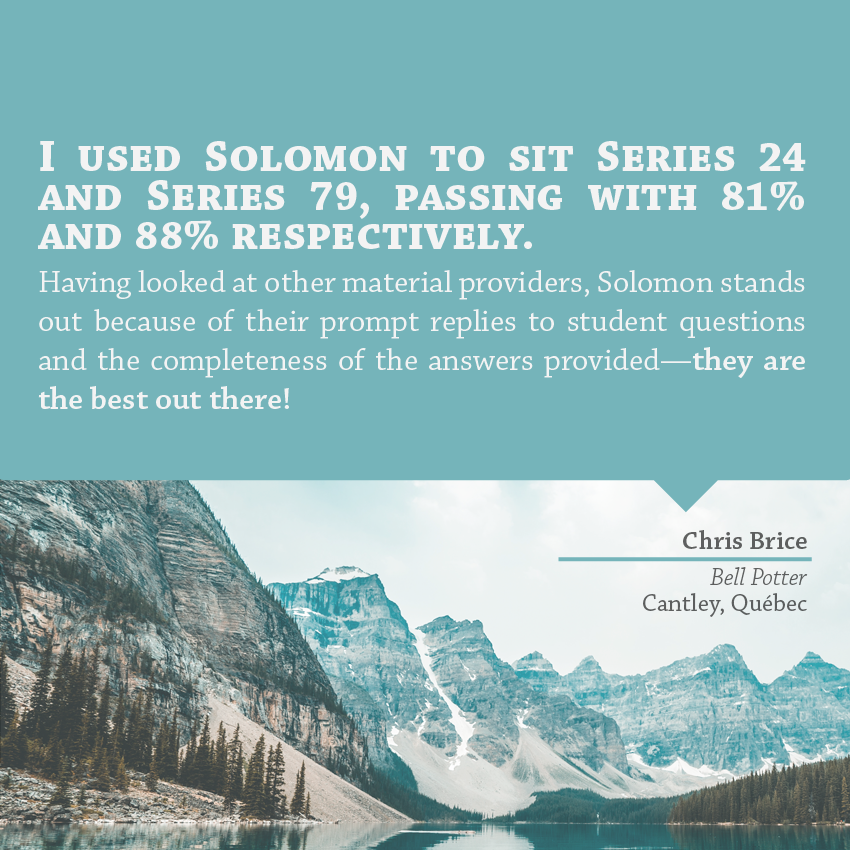 "I used Solomon to sit Series 24 and Series 79, passing with 81% and 88% respectively. Having looked at other material providers, Solomon stands out because of their prompt replies to student questions and the completeness of the answers provided – they are the best out there!" - Chris Brice, Bell Potter, Cantley, Quebec