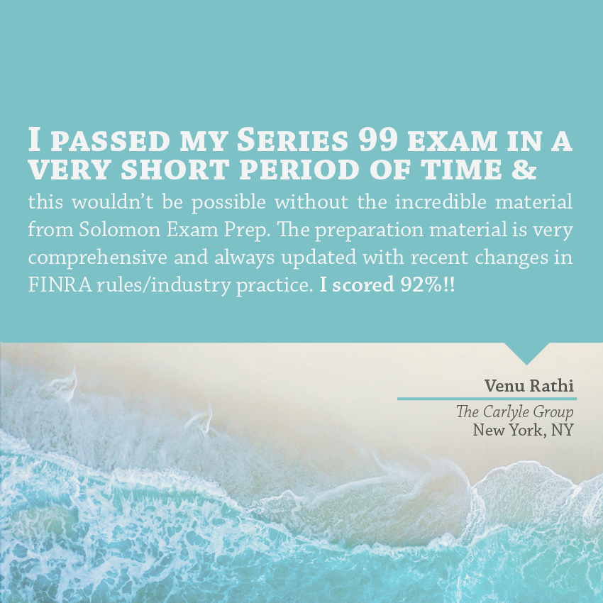 "I passed my Series 99 exam in a very short period of time and this wouldn’t be possible without the incredible material from Solomon Exam Prep. The preparation material is very comprehensive and always updated with recent changes in FINRA rules/industry practice. I scored 92%!!" - Venu Rathi, The Carlyle Group, New York, NY