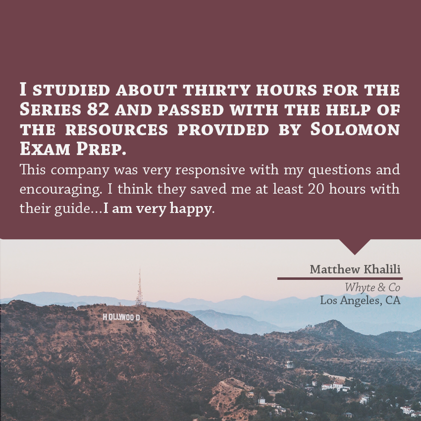 "I studied about 30 hours for the series 82 and passed with the help of the resources provided by Solomon Exam Prep. This company was very responsive with my questions and encouraging. I think they saved me at least 20 hours with their guide... I am very happy." - Matthew Khalili, Whyte & Co, Los Angles, CA
