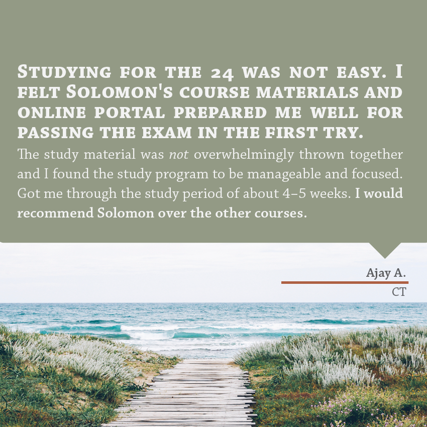 "Studying for the 24 was not easy. I felt Solomon's course materials and online portal prepared me well for passing the exam in the first try. The study material was NOT overwhelmingly thrown together and I found the study program to be manageable and focused. Got me through the study period of about 4-5 weeks. I would recommend Solomon over the other courses." - Ajay A., CT