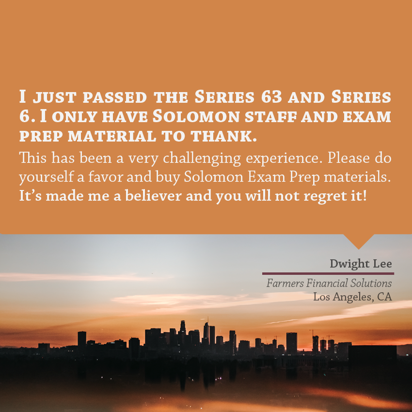 " I just passed the Series 63 and Series 6. I only have Solomon staff and exam prep material to thank. This has been a very challenging experience. Please do yourself a favor and buy Solomon Exam Prep materials. It's made me a believer and you will not regret it!" - Dwight Lee, Farmers, Los Angeles, CA