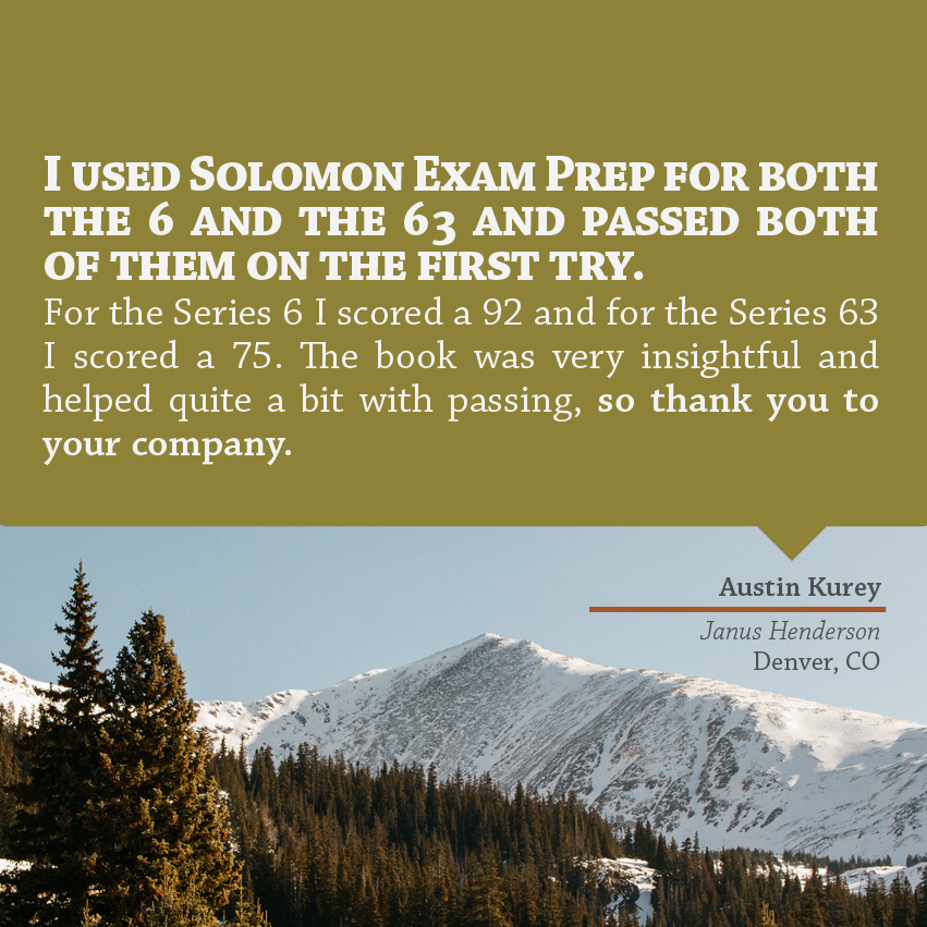 "I used Solomon Exam Prep for both the 6 and the 63 and passed both of them on the first try. For the Series 6 I scored a 92 and for the Series 63 I scored a 75. The book was very insightful and helped quite a bit with passing, so thank you to your company." - Austin Kurey, Janus Henderson, Denver, CO