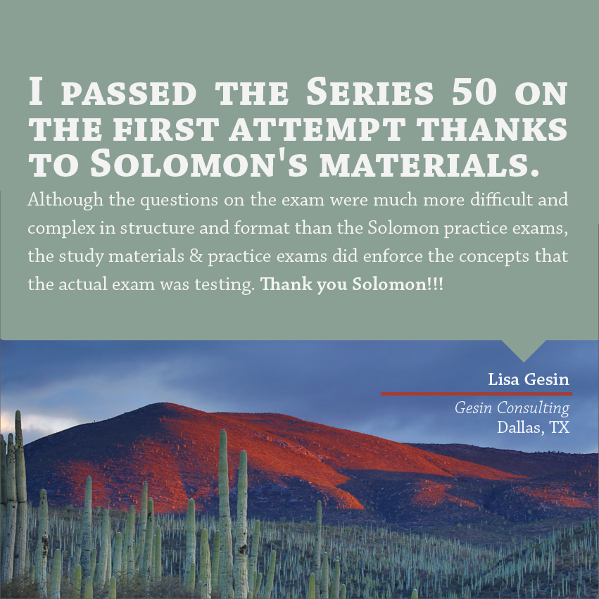 "I passed the Series 50 on the first attempt thanks to Solomon's materials. Although the questions on the exam were much more difficult and complex in structure and format than the Solomon practice exams, the study materials & practice exams did enforce the concepts that the actual exam was testing. Thank you Solomon!!!" - Lisa Gesin, Gesin Consulting, Dallas, TX