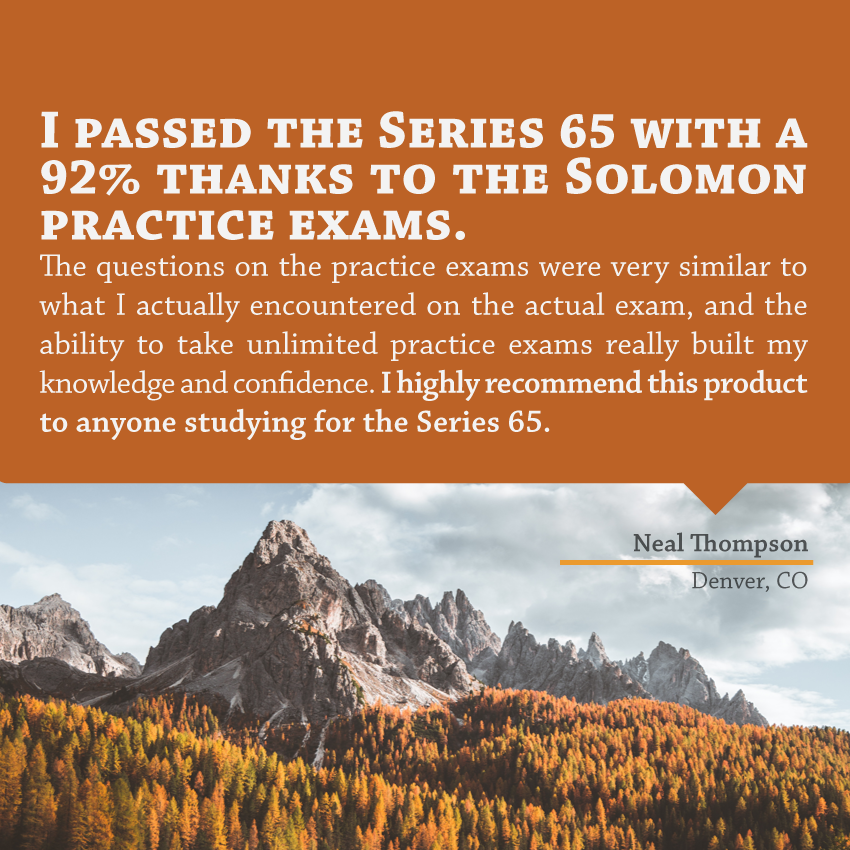 "I passed the Series 65 with a 92% thanks to the Solomon practice exams. The questions on the practice exams were very similar to what I actually encountered on the actual exam, and the ability to take unlimited practice exams really built my knowledge and confidence. I highly recommend this product to anyone studying for the Series 65." - Neal Thompson, Denver, CO