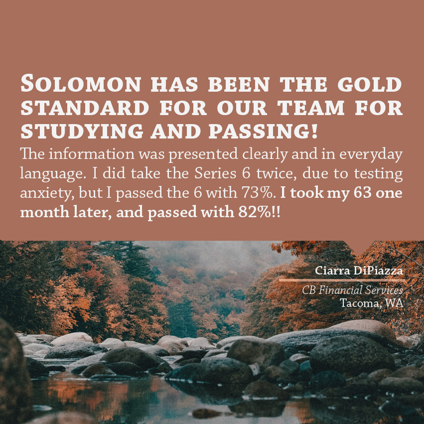 "Solomon has been the gold standard for our team for studying and passing! The information was presented clearly and in everyday language. I did take the Series 6 twice, due to testing anxiety, but I passed the 6 with 73%. I took my 63 one month later, and passed with 82%!!" - Ciarra DiPiazza, CB Financial Services, Tacoma, WA