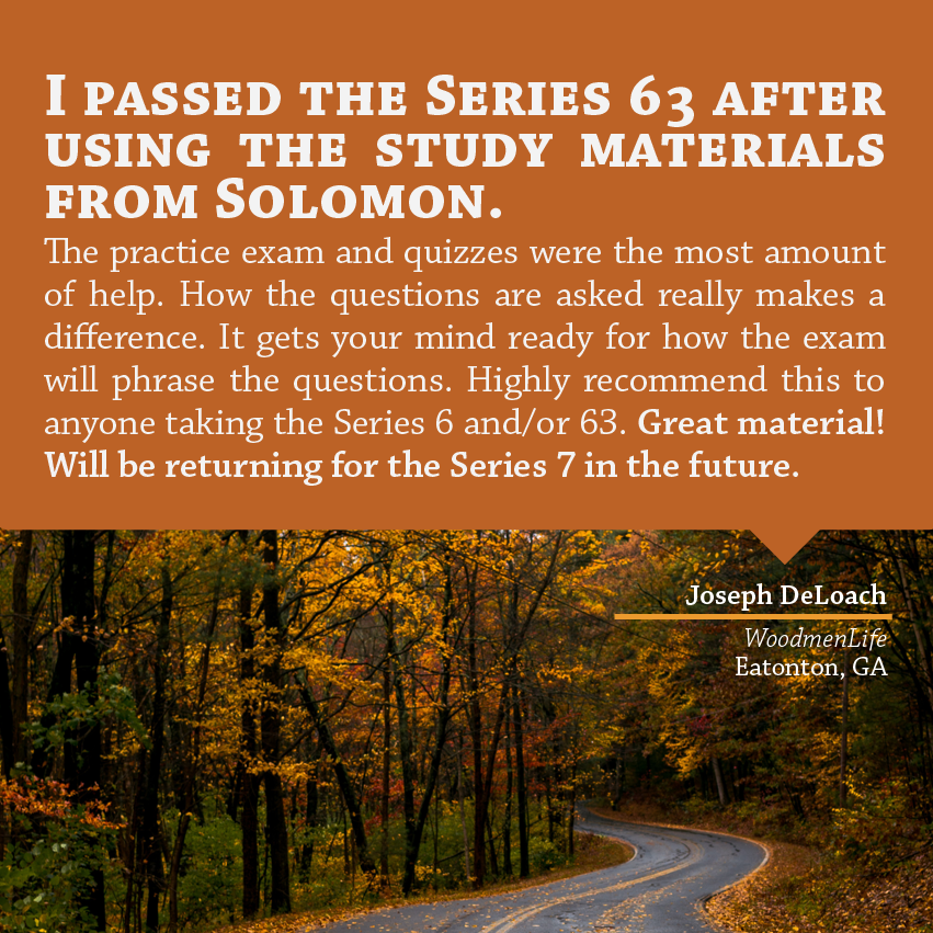 "I passed the Series 63 after using the study materials from Solomon. The practice exam and quizzes were the most amount of help. How the questions are asked really makes a difference. It gets your mind ready for how the exam will phrase the questions. Highly recommend this to anyone taking the Series 6 and/or 63. Great material! Will be returning for the Series 7 in the future." - Joseph DeLoach, WoodmenLife, Eatonton, GA