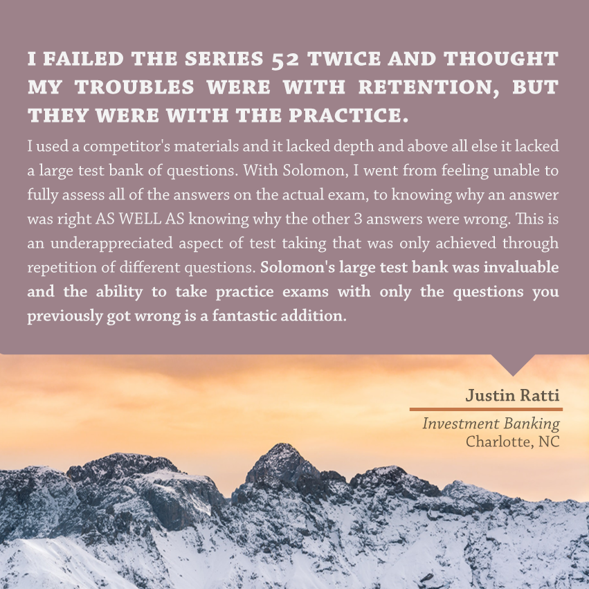 "I failed the Series 52 twice and thought my troubles were with retention, but they were with the practice. I used a competitor's materials and it lacked depth and above all else it lacked a large test bank of questions. With Solomon, I went from feeling unable to fully assess all of the answers on the actual exam, to knowing why an answer was right AS WELL AS knowing why the other 3 answers were wrong. This is an underappreciated aspect of test taking that was only achieved through repetition of different questions. Solomon's large test bank was invaluable and the ability to take practice exams with only the questions you previously got wrong is a fantastic addition." - Justin Ratti, Investment Banking, Charlotte, NC