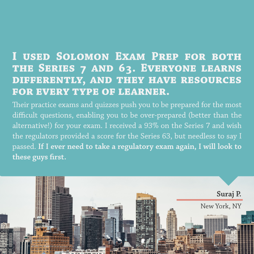 "I used Solomon Exam Prep for both the Series 7 and 63. Everyone learns differently, and they have resources for every type of learner. Their practice exams and quizzes push you to be prepared for the most difficult questions, enabling you to be over-prepared (better than the alternative!) for your exam. I received a 93% on the Series 7 and wish the regulators provided a score for the Series 63, but needless to say I passed. If I ever need to take a regulatory exam again, I will look to these guys first." - Suraj P, New York, NY