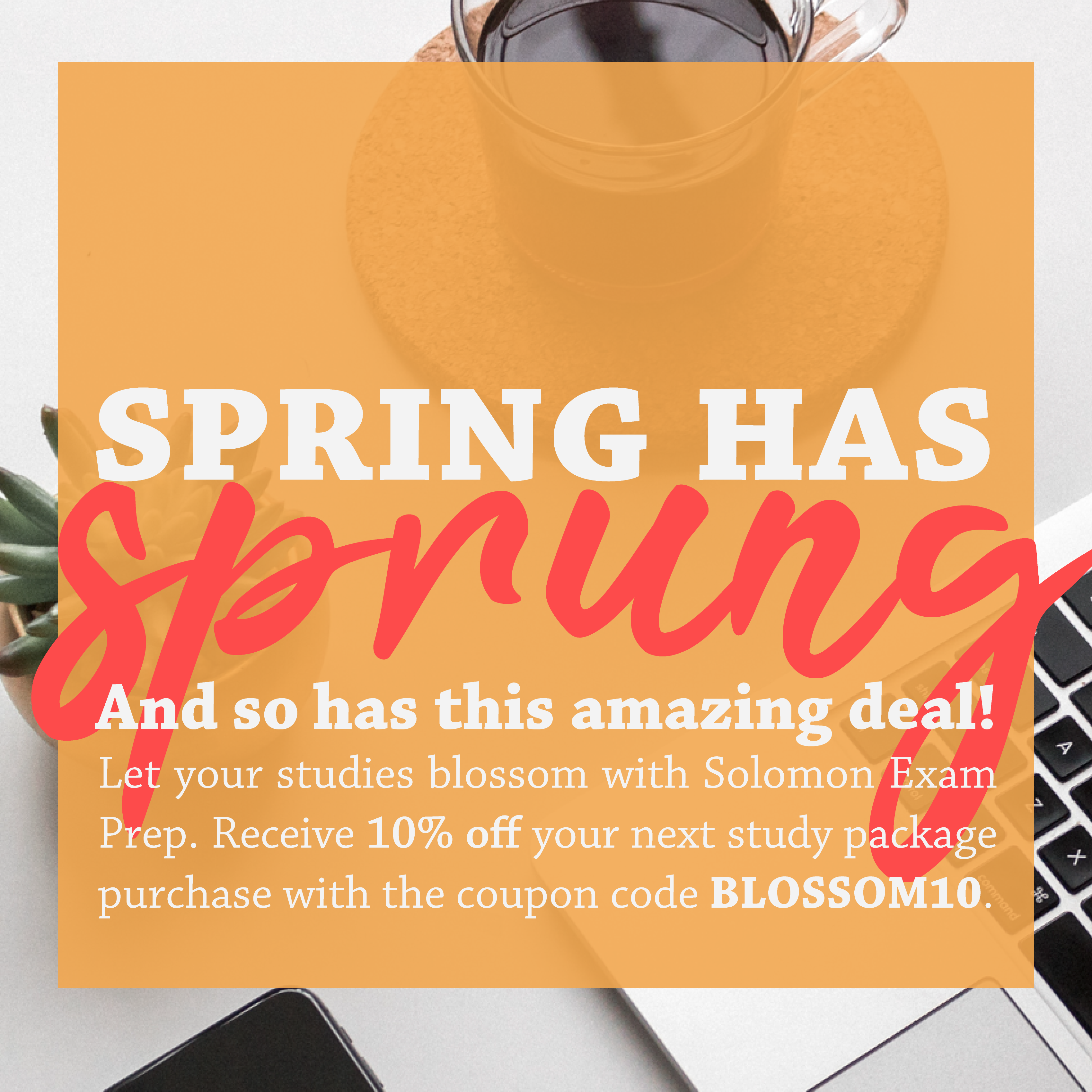 Spring has sprung and so has this amazing deal! Let your studies blossom with Solomon Exam Prep. Receive 10% off your next study package purchase with the coupon code BLOSSOM10.